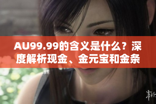 AU99.99的含义是什么？深度解析现金、金元宝和金条的区别！