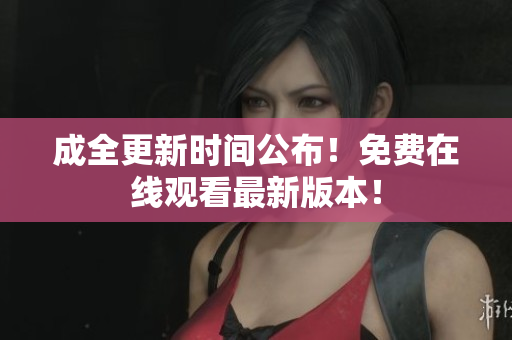 成全更新时间公布！免费在线观看最新版本！
