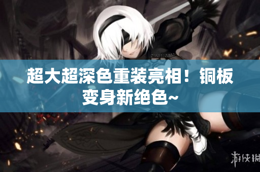 超大超深色重装亮相！铜板变身新绝色~