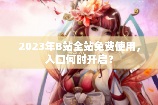 2023年B站全站免费使用，入口何时开启？