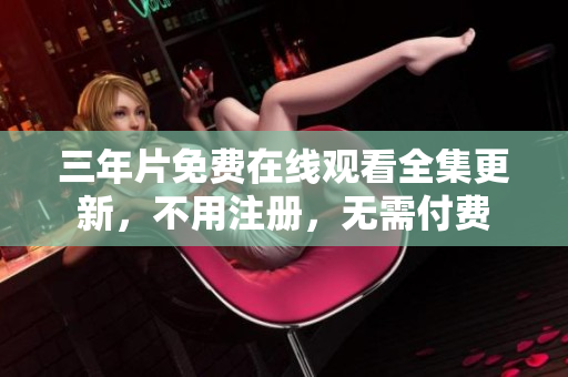 三年片免费在线观看全集更新，不用注册，无需付费