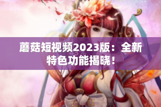 蘑菇短视频2023版：全新特色功能揭晓！