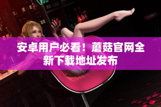 安卓用户必看！蘑菇官网全新下载地址发布