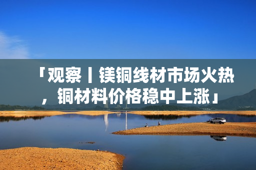 「观察丨镁铜线材市场火热，铜材料价格稳中上涨」