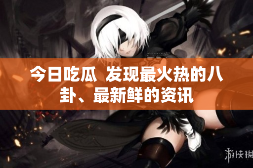 今日吃瓜  发现最火热的八卦、最新鲜的资讯