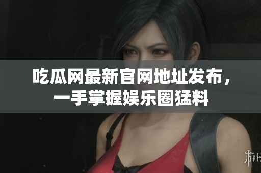 吃瓜网最新官网地址发布，一手掌握娱乐圈猛料