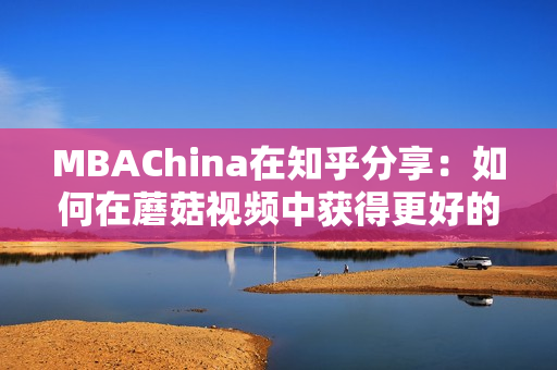 MBAChina在知乎分享：如何在蘑菇视频中获得更好的学习体验？