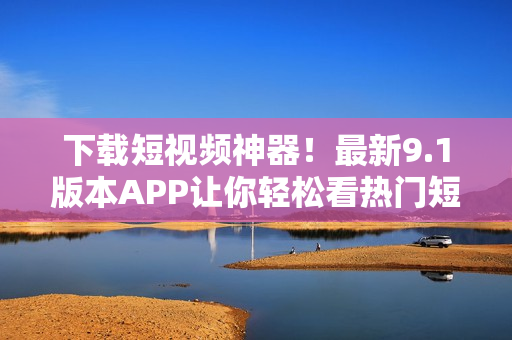 下载短视频神器！最新9.1版本APP让你轻松看热门短片