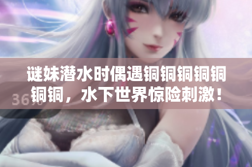 谜妹潜水时偶遇铜铜铜铜铜铜铜，水下世界惊险刺激！