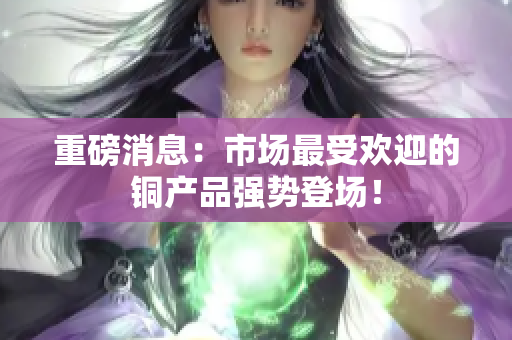 重磅消息：市场最受欢迎的铜产品强势登场！