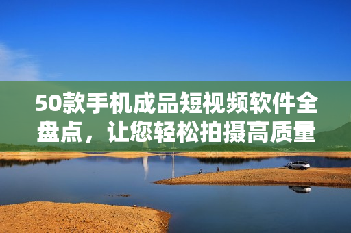 50款手机成品短视频软件全盘点，让您轻松拍摄高质量短片