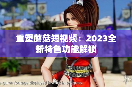 重塑蘑菇短视频：2023全新特色功能解锁