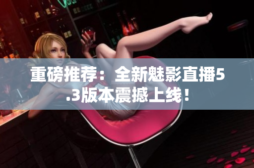 重磅推荐：全新魅影直播5.3版本震撼上线！