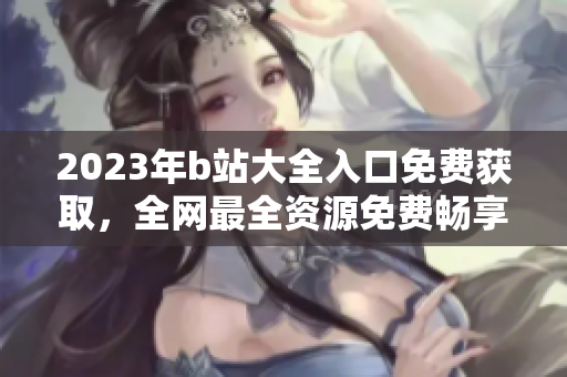 2023年b站大全入口免费获取，全网最全资源免费畅享