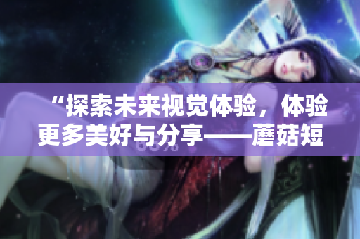 “探索未来视觉体验，体验更多美好与分享——蘑菇短视频2023版”