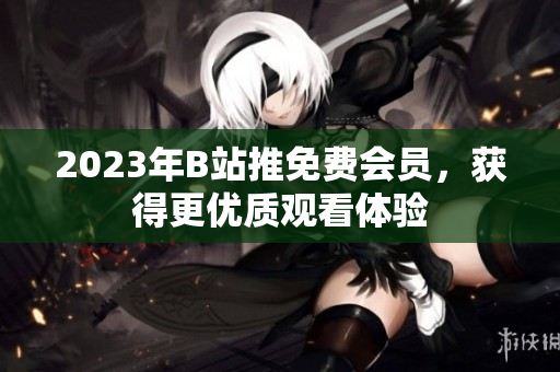 2023年B站推免费会员，获得更优质观看体验