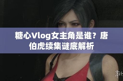 糖心Vlog女主角是谁？唐伯虎续集谜底解析