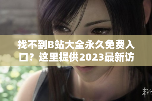 找不到B站大全永久免费入口？这里提供2023最新访问方式！