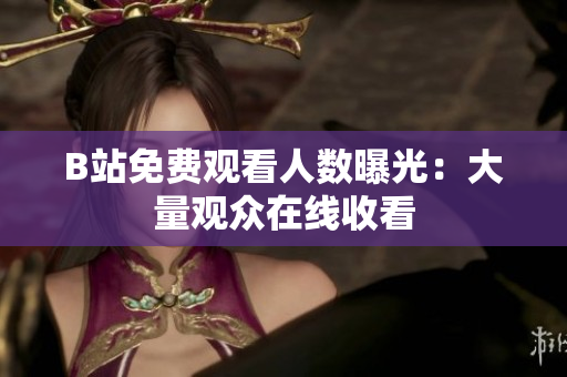 B站免费观看人数曝光：大量观众在线收看