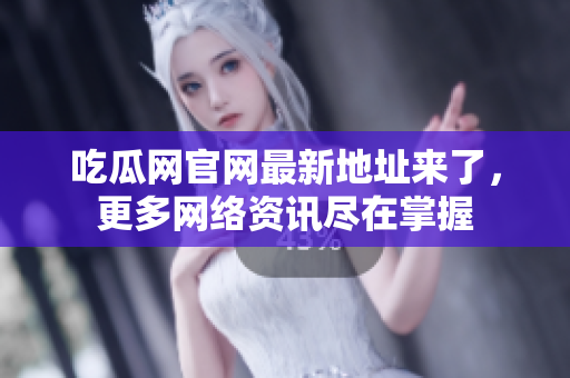 吃瓜网官网最新地址来了，更多网络资讯尽在掌握