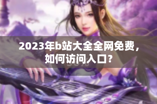 2023年b站大全全网免费，如何访问入口？