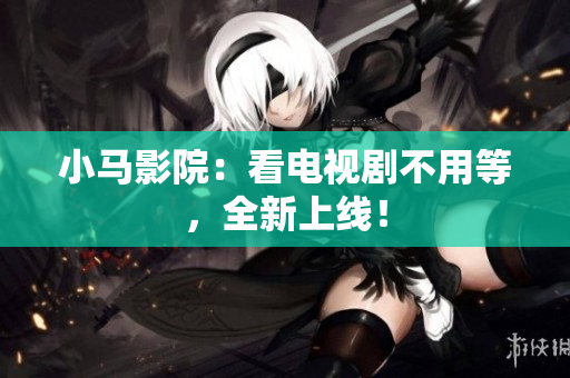小马影院：看电视剧不用等，全新上线！