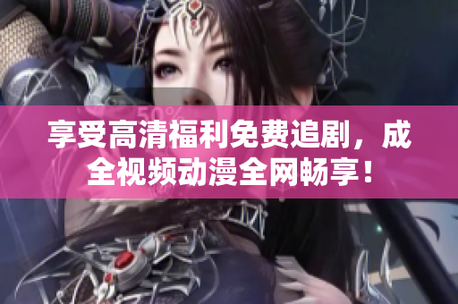 享受高清福利免费追剧，成全视频动漫全网畅享！