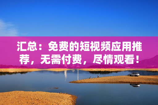 汇总：免费的短视频应用推荐，无需付费，尽情观看！