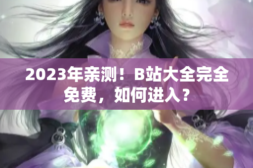 2023年亲测！B站大全完全免费，如何进入？