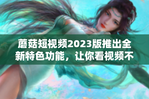 蘑菇短视频2023版推出全新特色功能，让你看视频不再单调！
