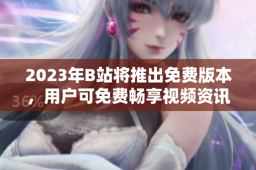 2023年B站将推出免费版本，用户可免费畅享视频资讯！