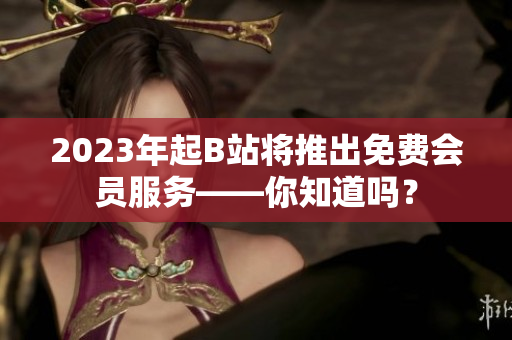 2023年起B站将推出免费会员服务——你知道吗？