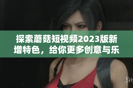 探索蘑菇短视频2023版新增特色，给你更多创意与乐趣