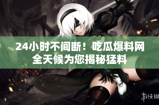 24小时不间断！吃瓜爆料网全天候为您揭秘猛料