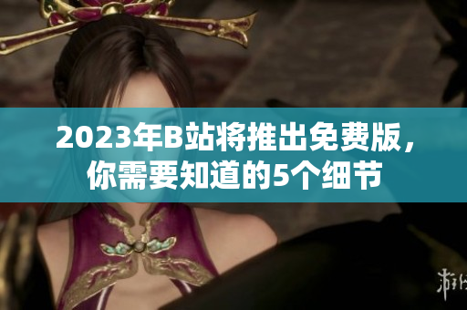 2023年B站将推出免费版，你需要知道的5个细节