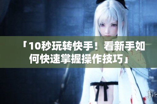 「10秒玩转快手！看新手如何快速掌握操作技巧」