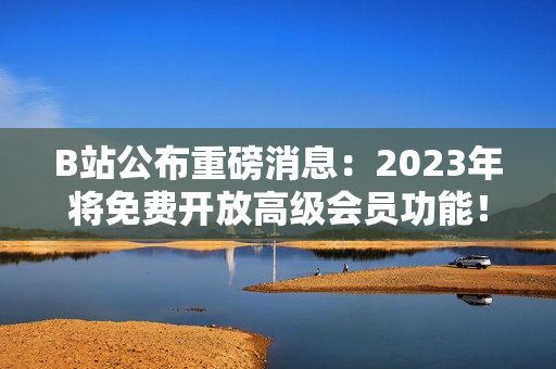 B站公布重磅消息：2023年将免费开放高级会员功能！