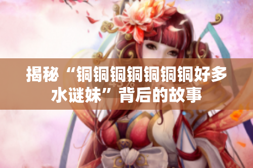 揭秘“铜铜铜铜铜铜铜好多水谜妹”背后的故事