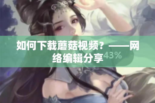 如何下载蘑菇视频？——网络编辑分享