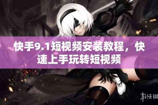 快手9.1短视频安装教程，快速上手玩转短视频