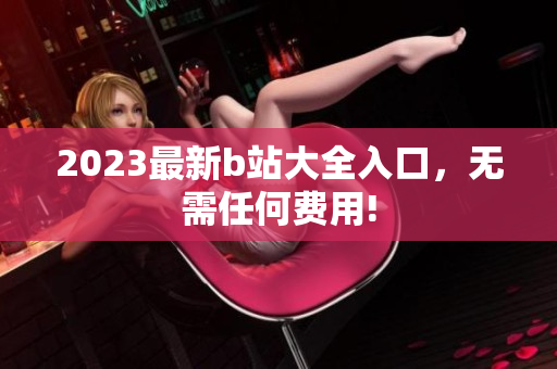 2023最新b站大全入口，无需任何费用!