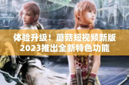 体验升级！蘑菇短视频新版2023推出全新特色功能