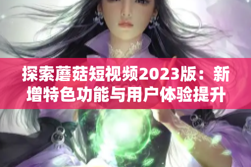 探索蘑菇短视频2023版：新增特色功能与用户体验提升