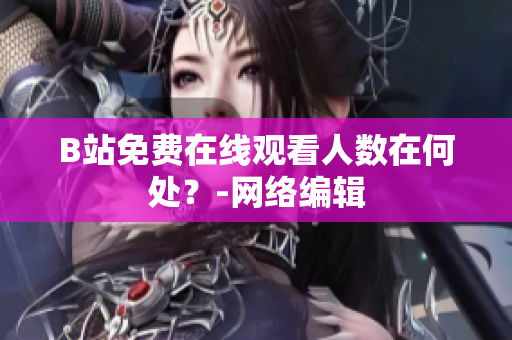 B站免费在线观看人数在何处？-网络编辑