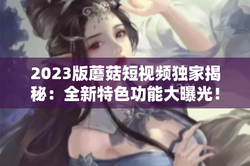 2023版蘑菇短视频独家揭秘：全新特色功能大曝光！