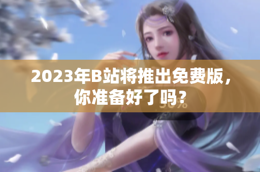 2023年B站将推出免费版，你准备好了吗？
