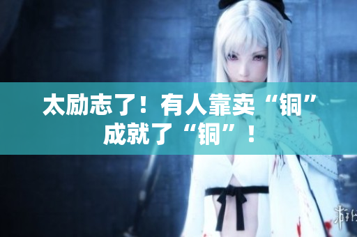 太励志了！有人靠卖“铜”成就了“铜”！