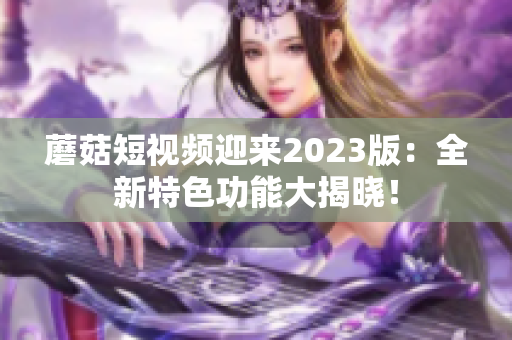 蘑菇短视频迎来2023版：全新特色功能大揭晓！