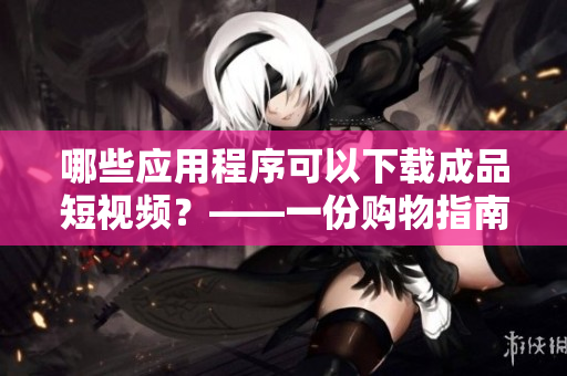 哪些应用程序可以下载成品短视频？——一份购物指南