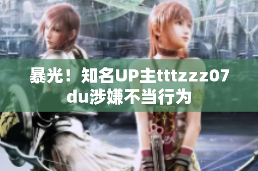 暴光！知名UP主tttzzz07du涉嫌不当行为